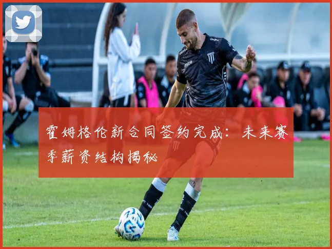 霍姆格伦新合同签约完成:未来赛季薪资结构揭秘