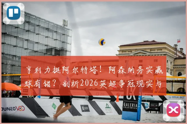 亨利力挺阿尔特塔!阿森纳务实赢球有错?剖析2026英超争冠现实与理想博弈