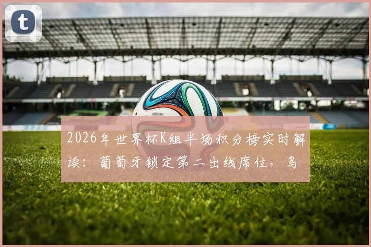 2026年世界杯K组半场积分榜实时解读：葡萄牙锁定第二出线席位，乌兹别克斯坦、民主刚果双双遗憾告别