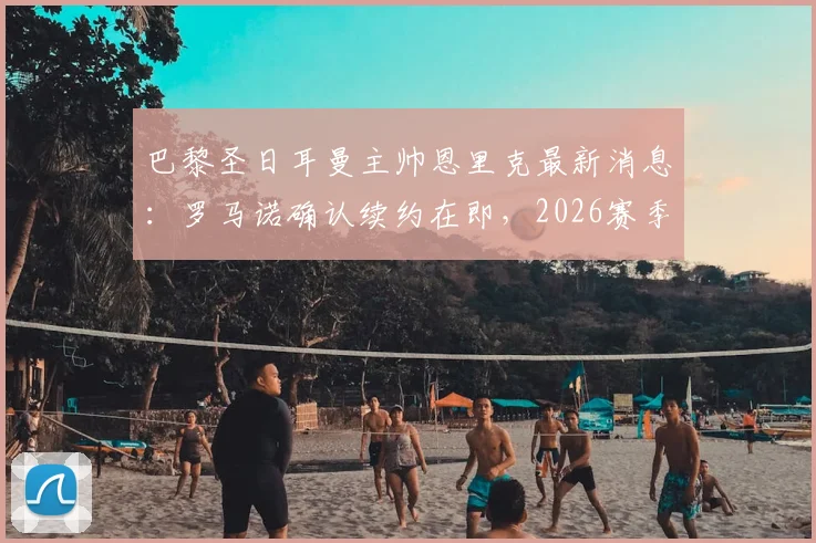 巴黎圣日耳曼主帅恩里克最新消息:罗马诺确认续约在即,2026赛季计划曝光