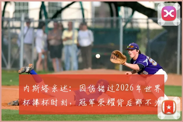 内斯塔亲述：因伤错过2026年世界杯捧杯时刻，冠军荣耀背后那不为人知的复杂心境与真实感受