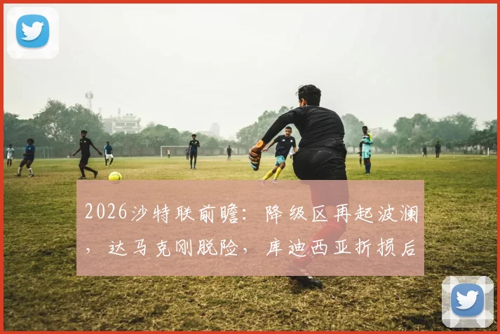 2026沙特联前瞻：降级区再起波澜，达马克刚脱险，库迪西亚折损后防大将