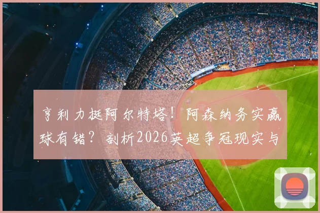 亨利力挺阿尔特塔！阿森纳务实赢球有错？剖析2026英超争冠现实与理想博弈
