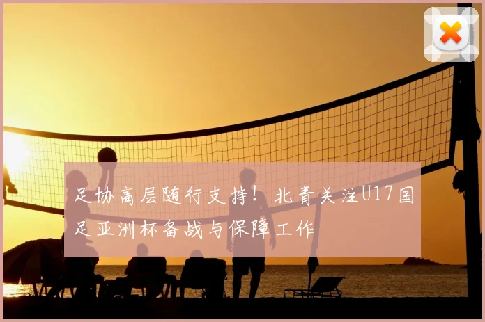 足协高层随行支持！北青关注U17国足亚洲杯备战与保障工作