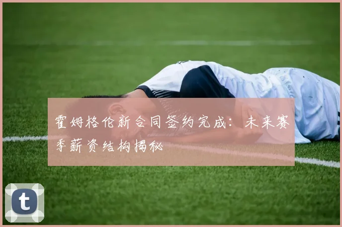 霍姆格伦新合同签约完成：未来赛季薪资结构揭秘