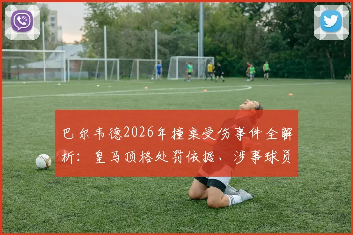 巴尔韦德2026年撞桌受伤事件全解析:皇马顶格处罚依据、涉事球员后续及更衣室管理启示