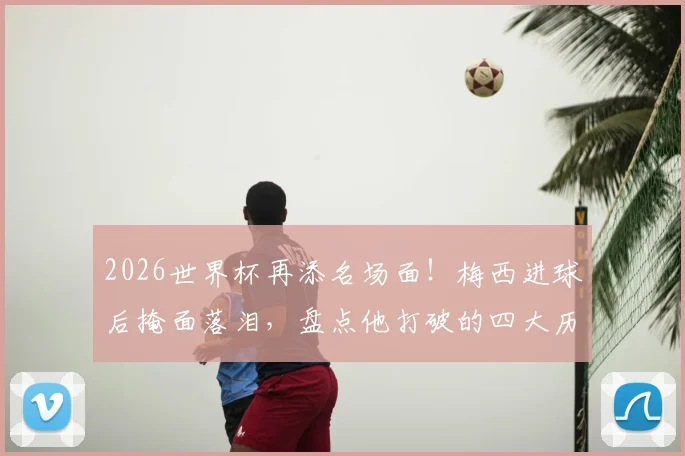 2026世界杯再添名场面！梅西进球后掩面落泪，盘点他打破的四大历史纪录