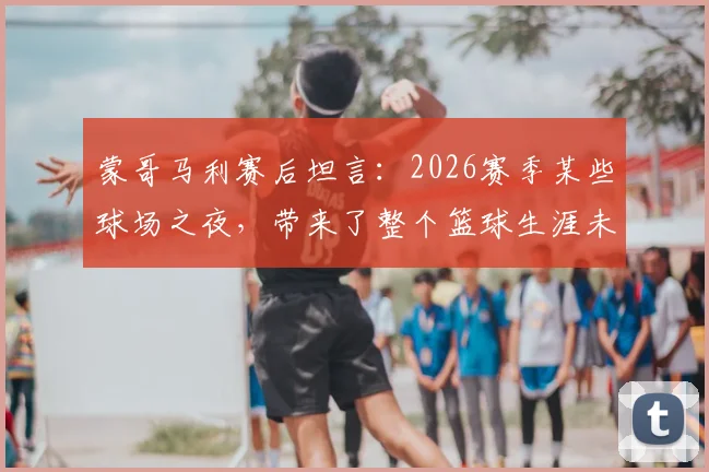 蒙哥马利赛后坦言：2026赛季某些球场之夜，带来了整个篮球生涯未曾有过的全新体验与感受