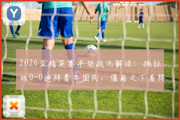 2026亚精英赛半场战况解读:拖拉机0-0迪拜青年国民,僵局之下看阵容与战术博弈