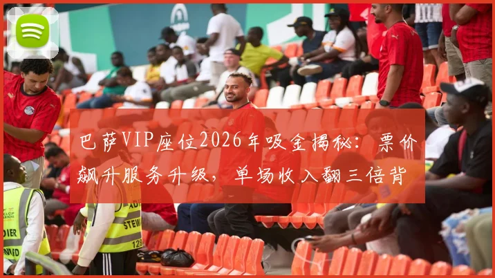 巴萨VIP座位2026年吸金揭秘：票价飙升服务升级，单场收入翻三倍背后原因分析