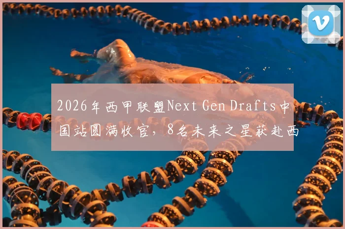 2026年西甲联盟Next Gen Drafts中国站圆满收官,8名未来之星获赴西班牙青训营宝贵资格