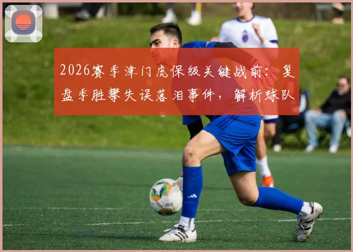 2026赛季津门虎保级关键战前：复盘季胜攀失误落泪事件，解析球队放假两天的调整策略与前景