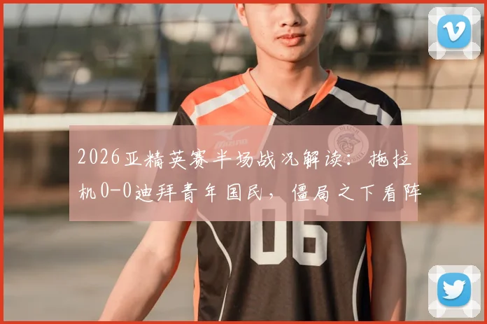2026亚精英赛半场战况解读：拖拉机0-0迪拜青年国民，僵局之下看阵容与战术博弈