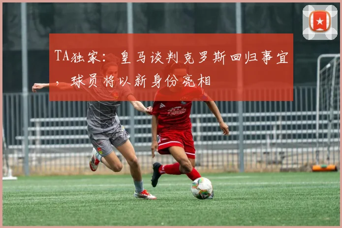 TA独家：皇马谈判克罗斯回归事宜，球员将以新身份亮相