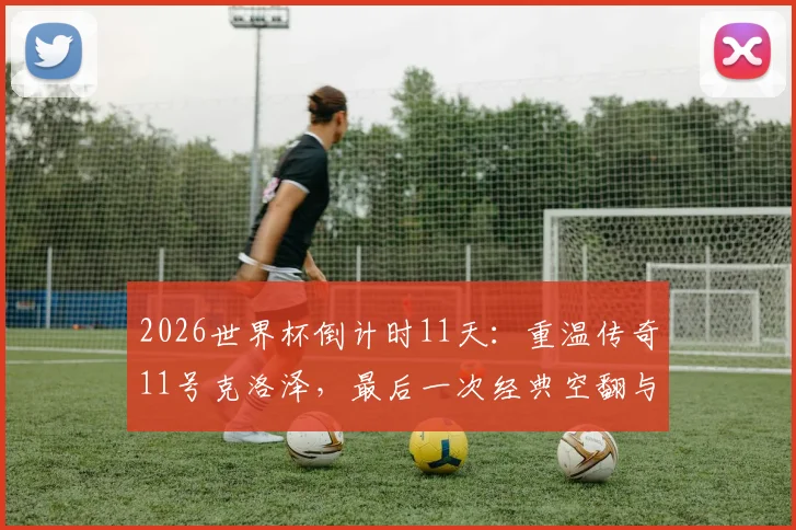 2026世界杯倒计时11天：重温传奇11号克洛泽，最后一次经典空翻与16球纪录回顾