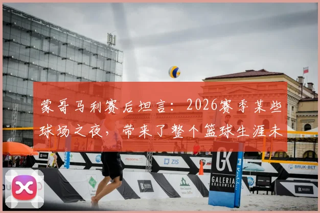 蒙哥马利赛后坦言：2026赛季某些球场之夜，带来了整个篮球生涯未曾有过的全新体验与感受