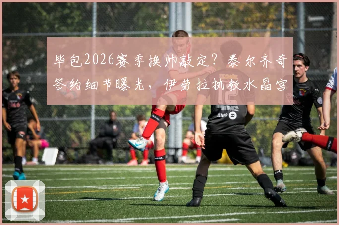 毕包2026赛季换帅敲定？泰尔齐奇签约细节曝光，伊劳拉执教水晶宫前景深度分析