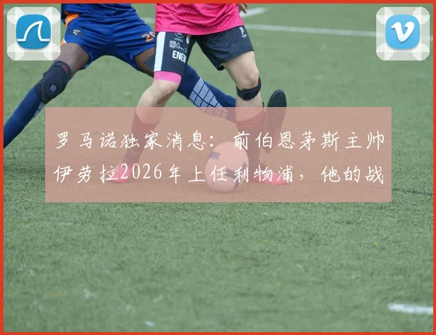 罗马诺独家消息：前伯恩茅斯主帅伊劳拉2026年上任利物浦，他的战术风格能否带领红军重回巅峰？球迷必读分析