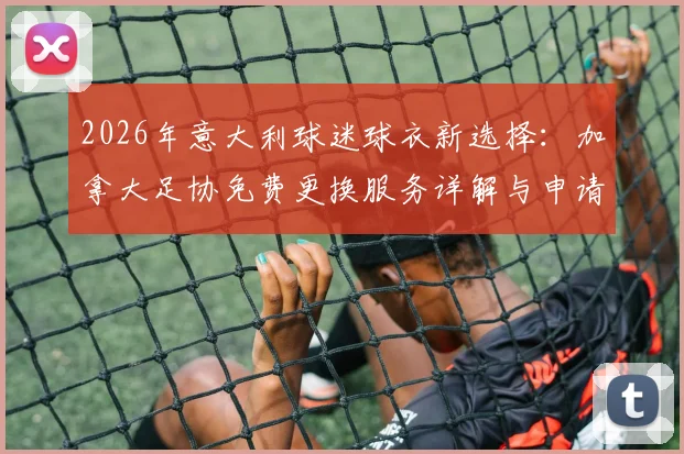2026年意大利球迷球衣新选择：加拿大足协免费更换服务详解与申请攻略